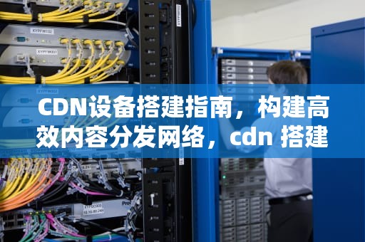CDN设备搭建指南，构建高效内容分发网络，cdn 搭建