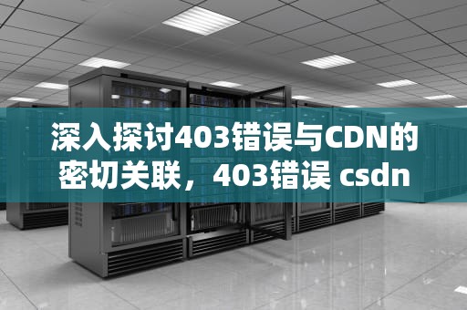 深入探讨403错误与CDN的密切关联，403错误 csdn