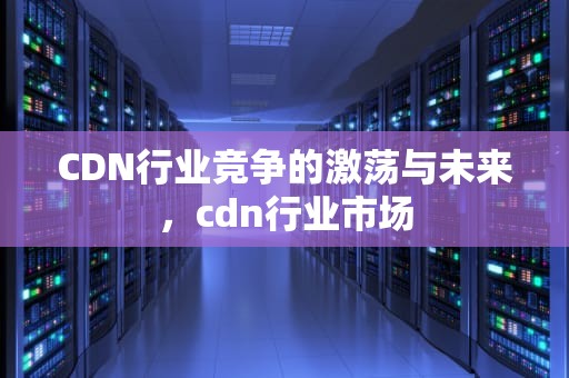 CDN行业竞争的激荡与未来，cdn行业市场