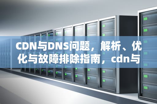 CDN与DNS问题，解析、优化与故障排除指南，cdn与dns