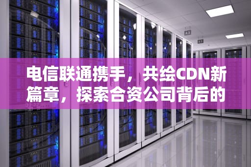 电信联通携手，共绘CDN新篇章，探索合资公司背后的深远意义，电信联通移动哪个信号好网速好