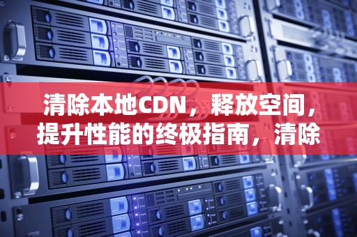 清除本地CDN，释放空间，提升性能的终极指南，清除本地记录什么意思