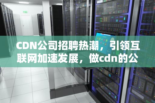 CDN公司招聘热潮，引领互联网加速发展，做cdn的公司
