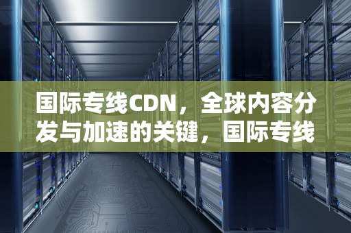 国际专线CDN，全球内容分发与加速的关键，国际专线典型公司
