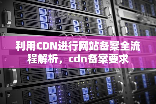 利用CDN进行网站备案全流程解析，cdn备案要求