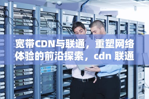 宽带CDN与联通，重塑网络体验的前沿探索，cdn 联通