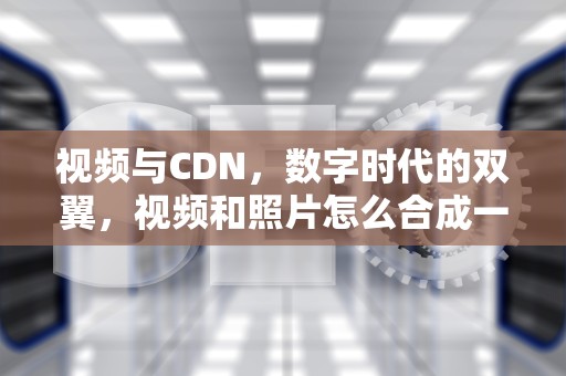 视频与CDN，数字时代的双翼，视频和照片怎么合成一个视频