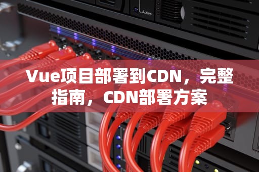 Vue项目部署到CDN，完整指南，CDN部署方案