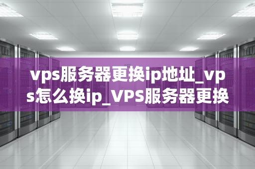 vps服务器更换ip地址_vps怎么换ip_VPS服务器更换IP地址的步骤与注意事项