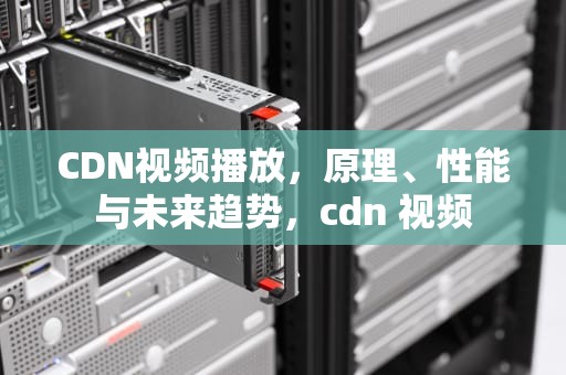 CDN视频播放，原理、性能与未来趋势，cdn 视频
