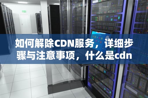 如何解除CDN服务，详细步骤与注意事项，什么是cdn产品如何解除