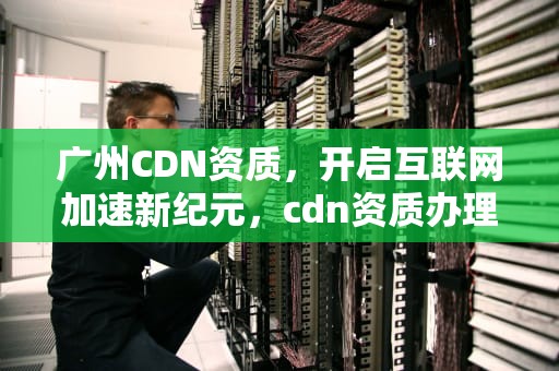 广州CDN资质，开启互联网加速新纪元，cdn资质办理