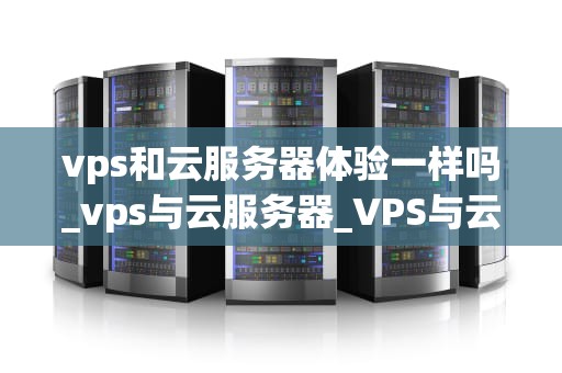 vps和云服务器体验一样吗_vps与云服务器_VPS与云服务器体验的比较