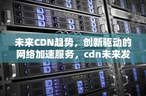 未来CDN趋势，创新驱动的网络加速服务，cdn未来发展前景