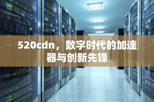 520cdn，数字时代的加速器与创新先锋