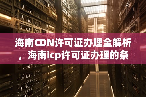 海南CDN许可证办理全解析，海南icp许可证办理的条件