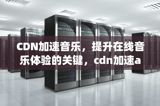 CDN加速音乐，提升在线音乐体验的关键，cdn加速app