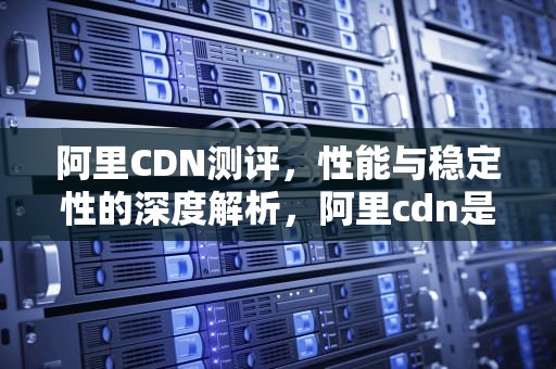 阿里CDN测评，性能与稳定性的深度解析，阿里cdn是什么