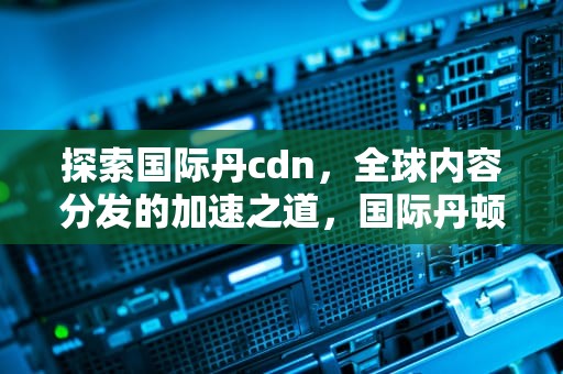 探索国际丹cdn，全球内容分发的加速之道，国际丹顿奢品店