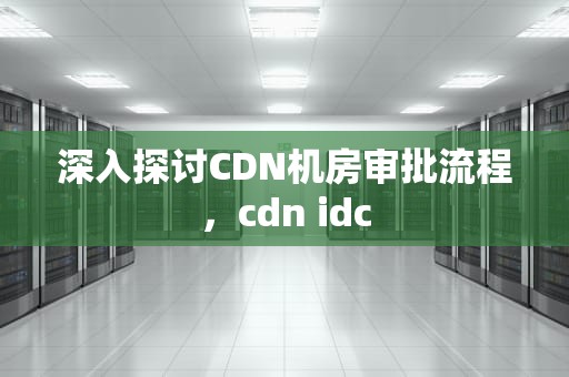 深入探讨CDN机房审批流程，cdn idc