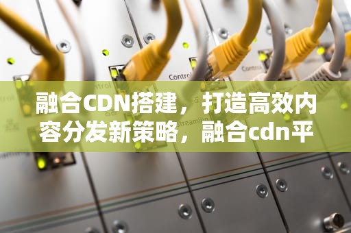 融合CDN搭建，打造高效内容分发新策略，融合cdn平台源码