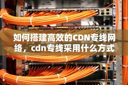 如何搭建高效的CDN专线网络，cdn专线采用什么方式