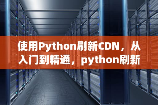使用Python刷新CDN，从入门到精通，python刷新页面