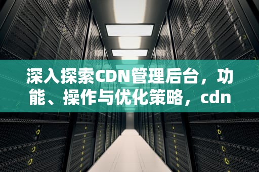 深入探索CDN管理后台，功能、操作与优化策略，cdn管理平台