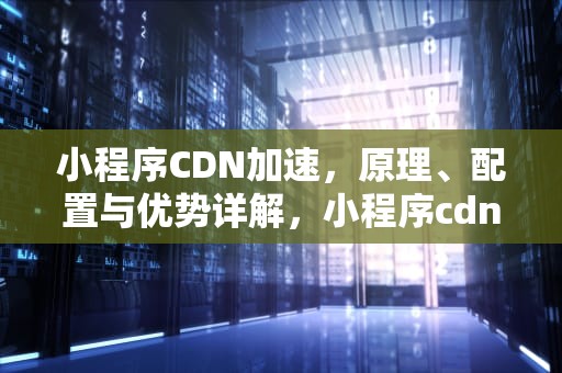 小程序CDN加速，原理、配置与优势详解，小程序cdn加速