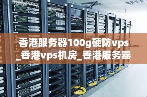 香港服务器100g硬防vps_香港vps机房_香港服务器100G硬防VPS的优势与应用