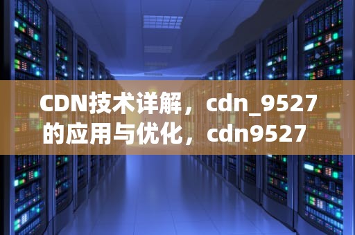 CDN技术详解，cdn_9527的应用与优化，cdn9527 55661