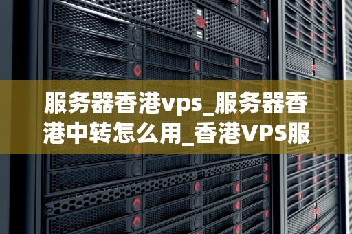服务器香港vps_服务器香港中转怎么用_香港VPS服务器的优势与应用
