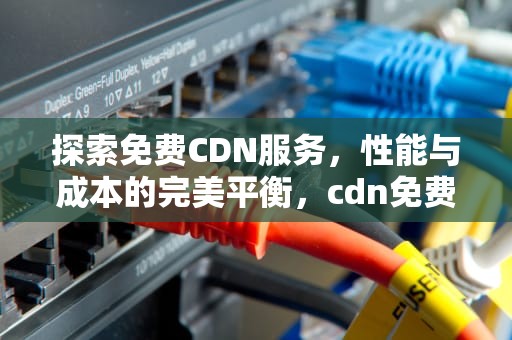 探索免费CDN服务，性能与成本的完美平衡，cdn免费的能用吗