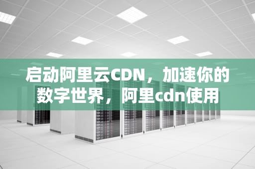 启动阿里云CDN，加速你的数字世界，阿里cdn使用