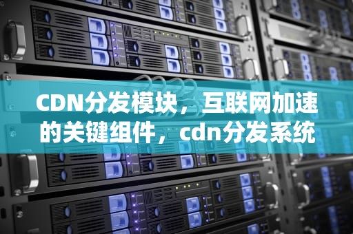 CDN分发模块，互联网加速的关键组件，cdn分发系统
