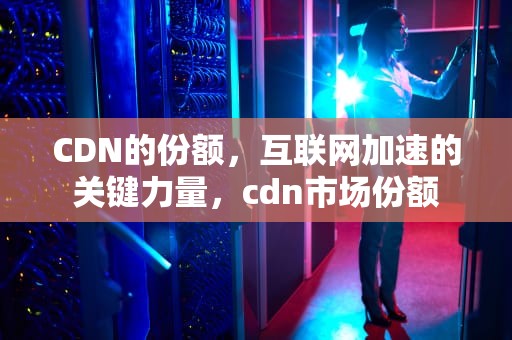 CDN的份额，互联网加速的关键力量，cdn市场份额