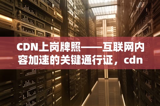 CDN上岗牌照——互联网内容加速的关键通行证，cdn牌照有什么好处