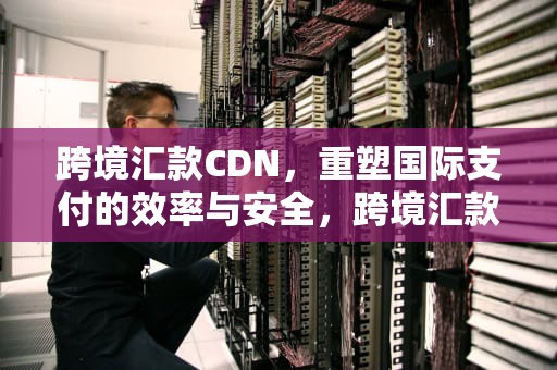 跨境汇款CDN，重塑国际支付的效率与安全，跨境汇款平台