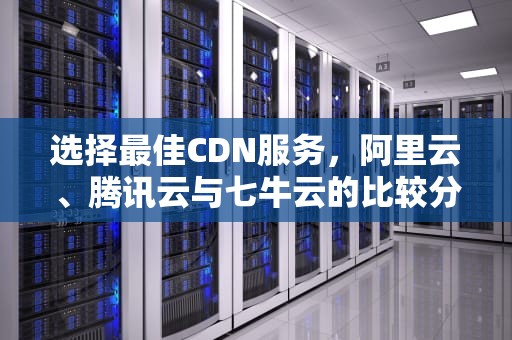 选择最佳CDN服务，阿里云、腾讯云与七牛云的比较分析