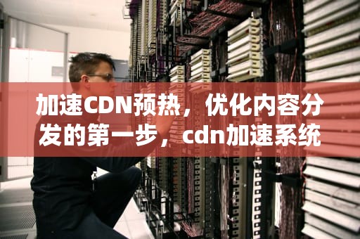 加速CDN预热，优化内容分发的第一步，cdn加速系统