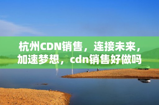 杭州CDN销售，连接未来，加速梦想，cdn销售好做吗