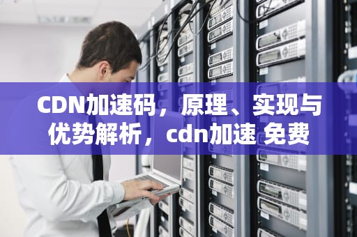 CDN加速码，原理、实现与优势解析，cdn加速 免费
