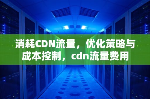 消耗CDN流量，优化策略与成本控制，cdn流量费用