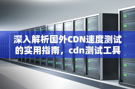 深入解析国外CDN速度测试的实用指南，cdn测试工具
