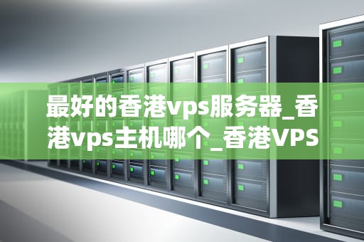 最好的香港vps服务器_香港vps主机哪个_香港VPS服务器：选择最佳性能的关键