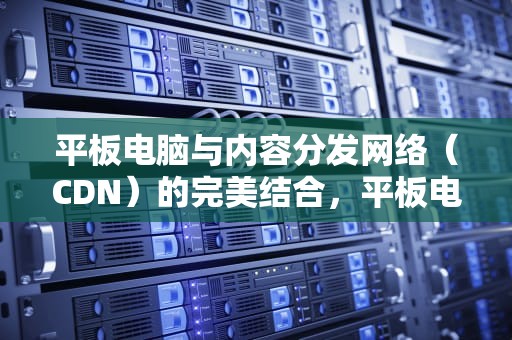 平板电脑与内容分发网络（CDN）的完美结合，平板电脑CD怎么打开