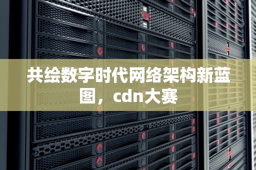 共绘数字时代网络架构新蓝图，cdn大赛