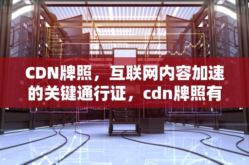 CDN牌照，互联网内容加速的关键通行证，cdn牌照有什么好处