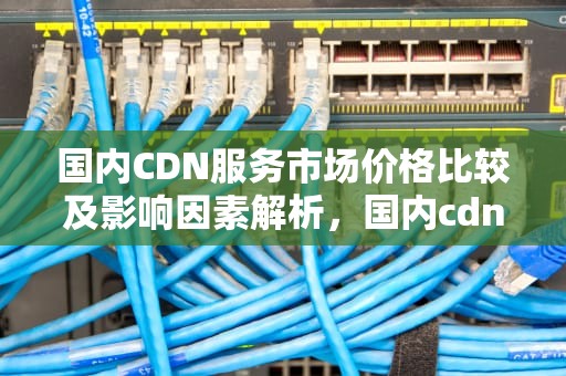 国内CDN服务市场价格比较及影响因素解析，国内cdn价格一般多少