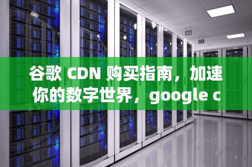 谷歌 CDN 购买指南，加速你的数字世界，google cdn怎么用